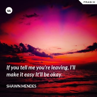 If you tell me you’re leaving, I’ll make it easy It’ll be okay. - Shawn Mendes