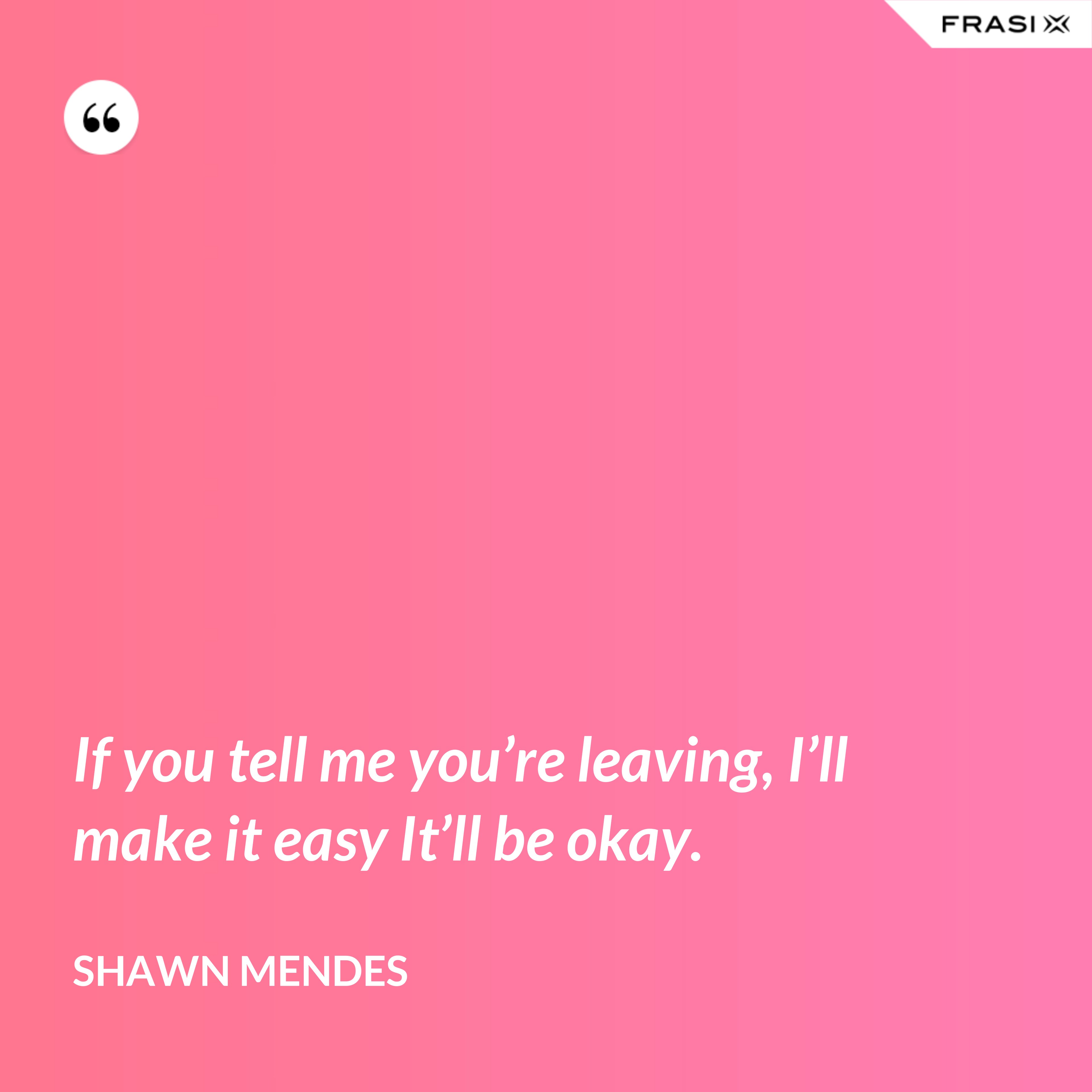 If you tell me you’re leaving, I’ll make it easy It’ll be okay. - Shawn Mendes