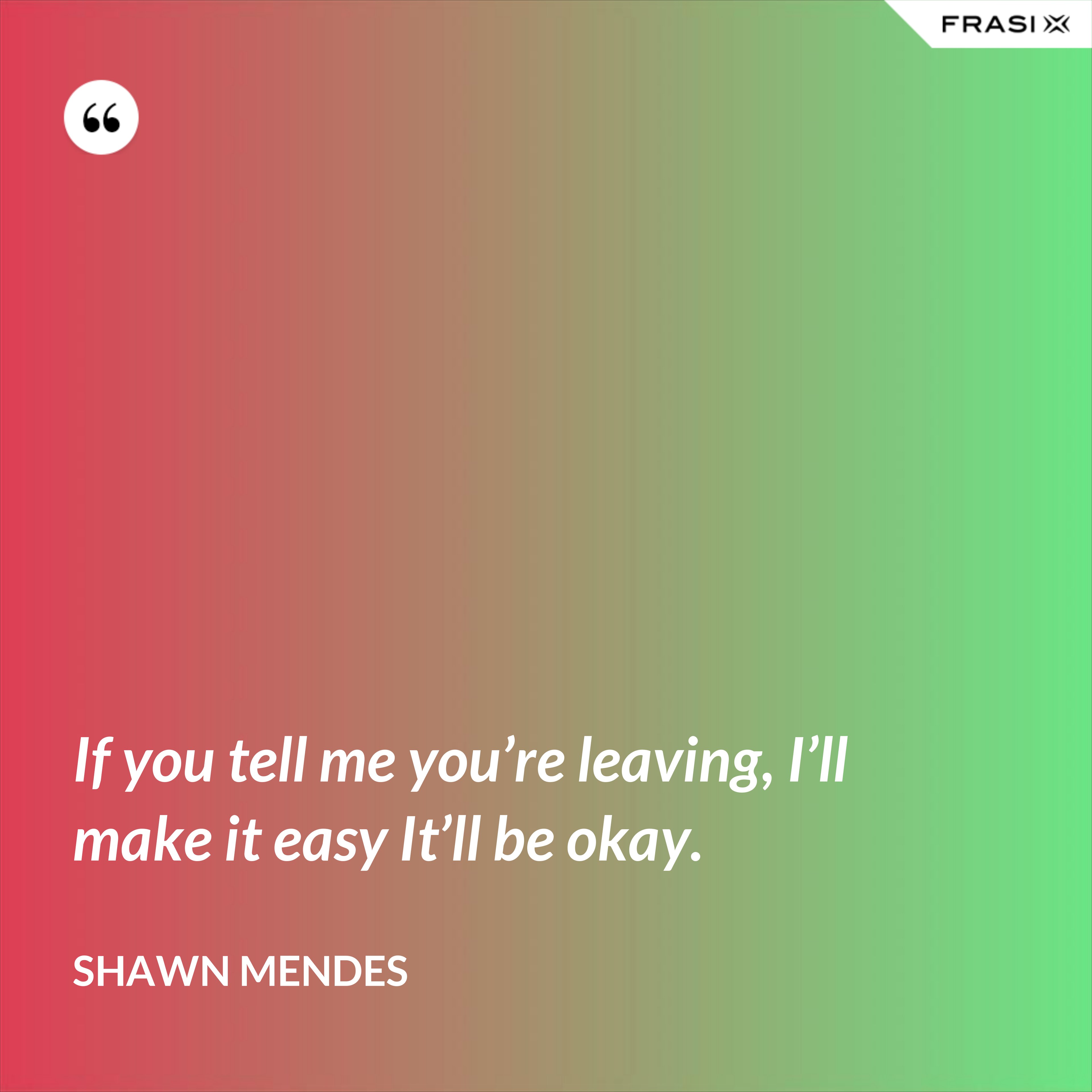 If you tell me you’re leaving, I’ll make it easy It’ll be okay. - Shawn Mendes