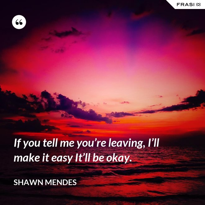 If you tell me you’re leaving, I’ll make it easy It’ll be okay. - Shawn Mendes