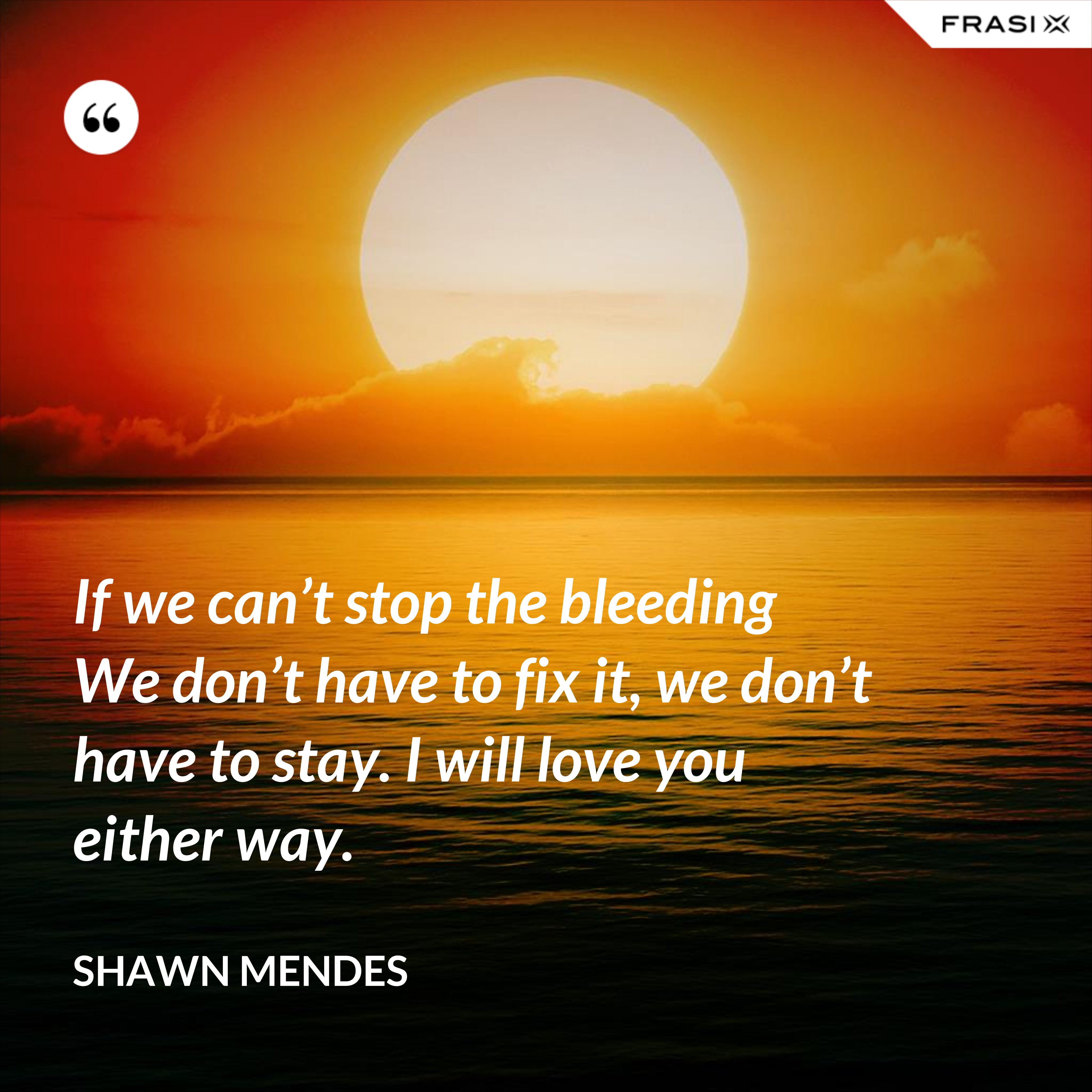If we can’t stop the bleeding We don’t have to fix it, we don’t have to stay. I will love you either way. - Shawn Mendes