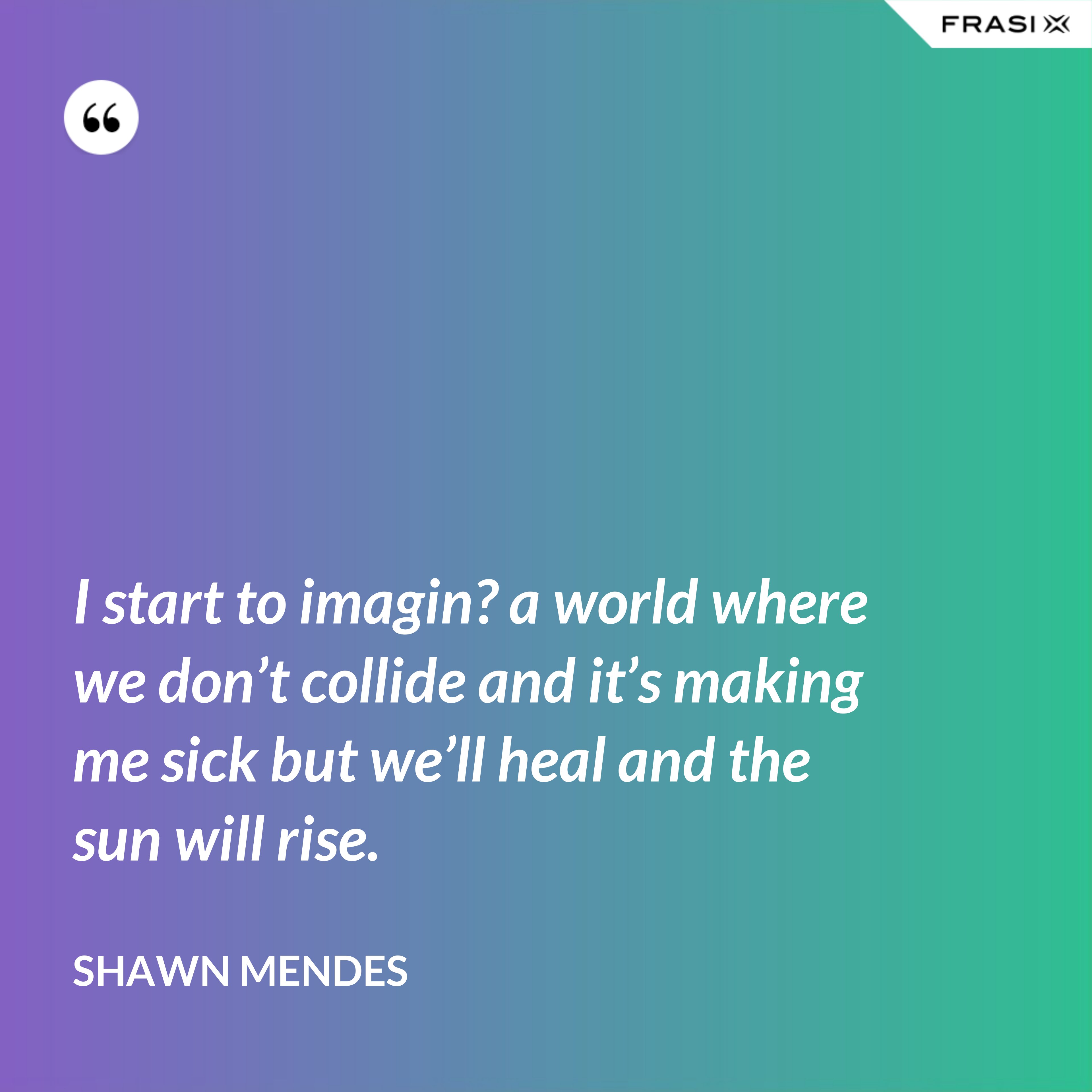 I start to imagin? a world where we don’t collide and it’s making me sick but we’ll heal and the sun will rise. - Shawn Mendes