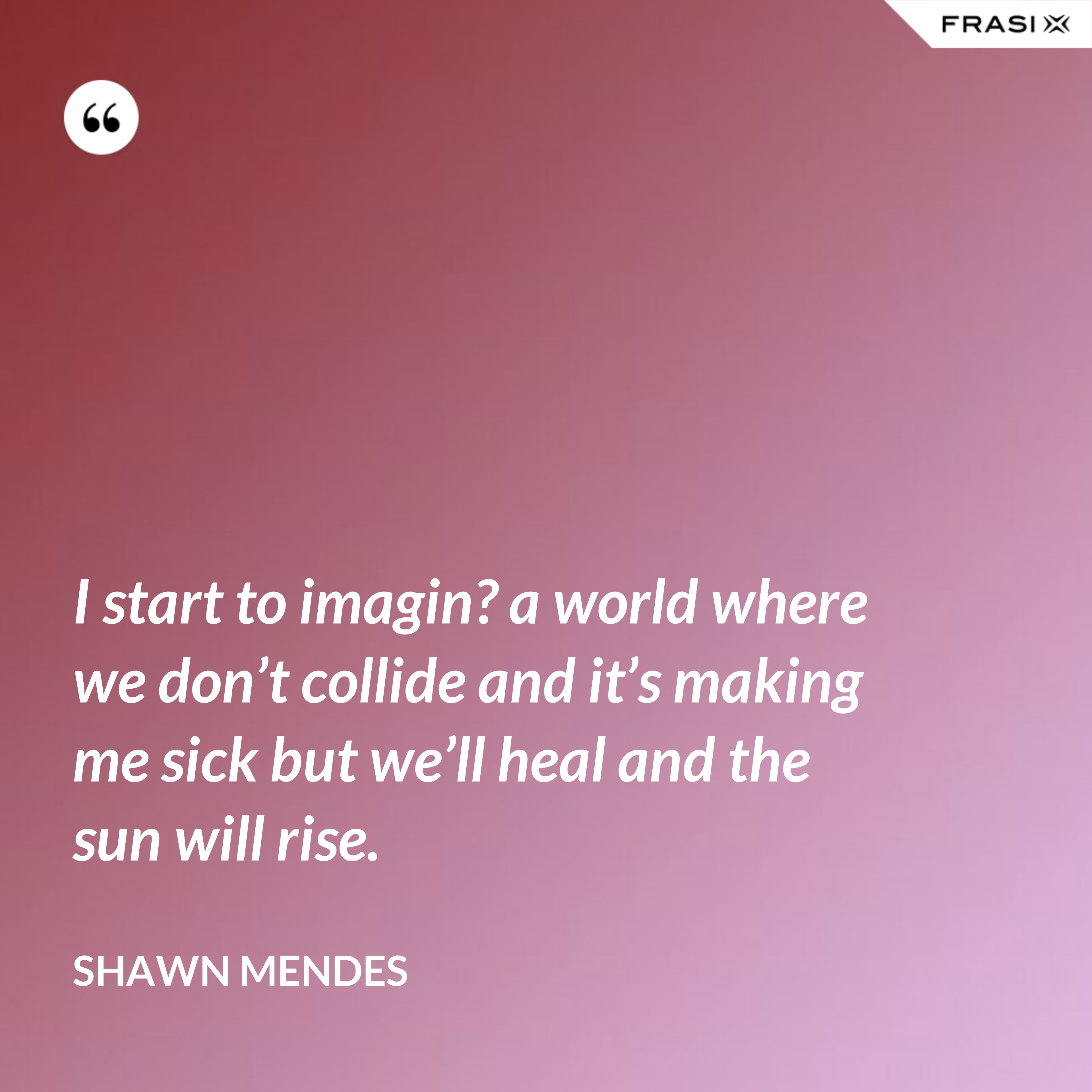 I start to imagin? a world where we don’t collide and it’s making me sick but we’ll heal and the sun will rise. - Shawn Mendes