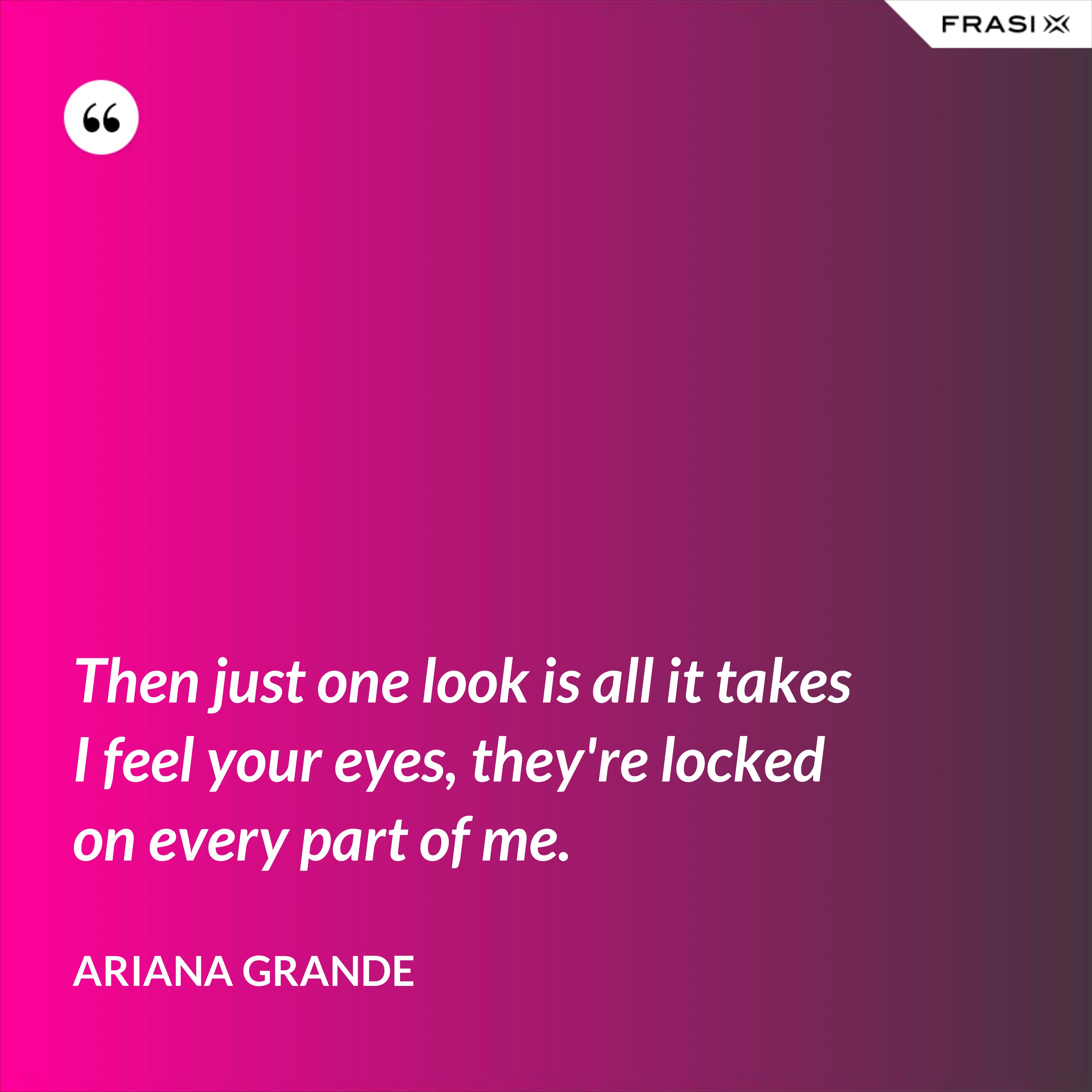 Then just one look is all it takes I feel your eyes, they're locked on every part of me. - Ariana Grande