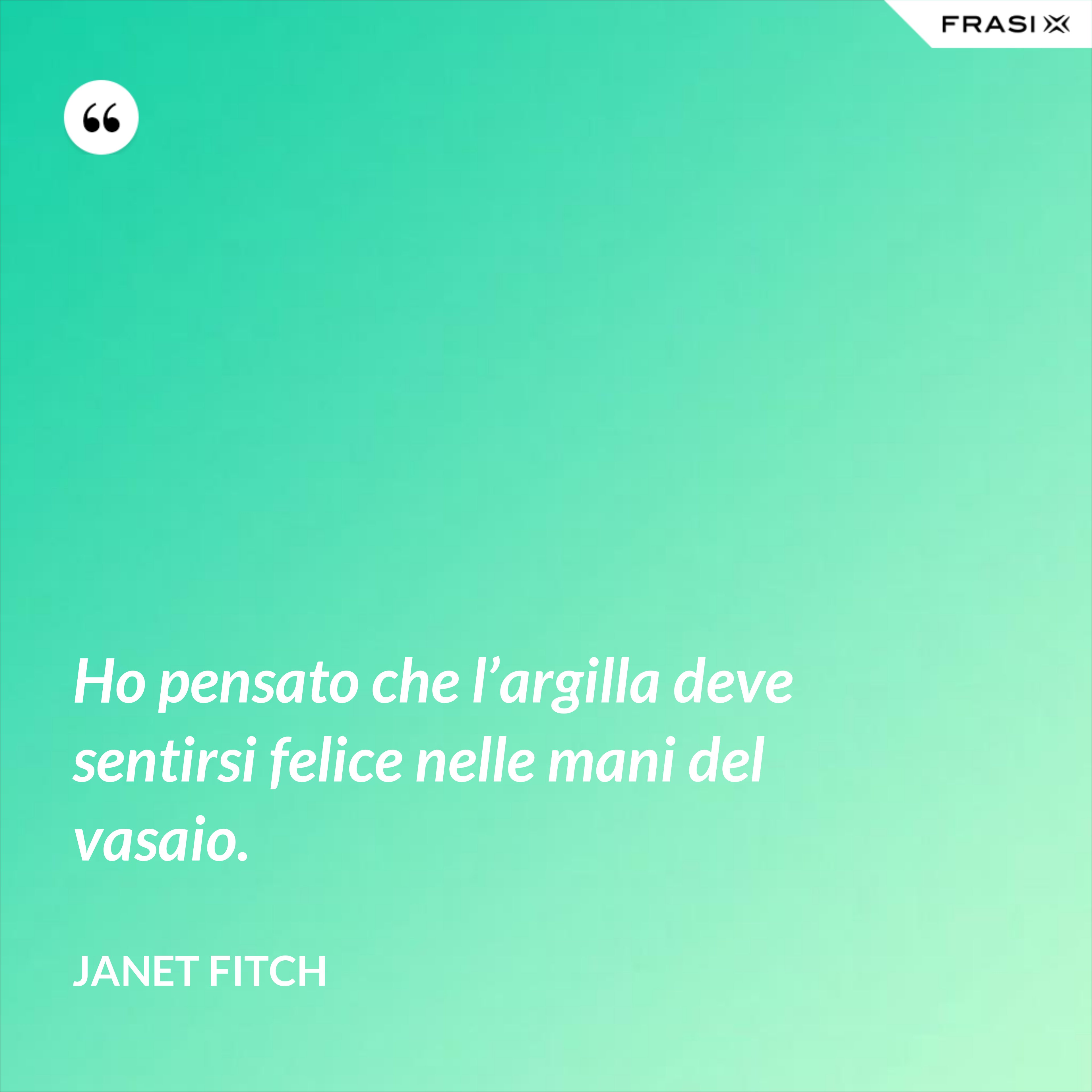 Ho pensato che l’argilla deve sentirsi felice nelle mani del vasaio. - Janet Fitch