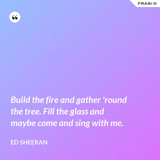 Build the fire and gather 'round the tree. Fill the glass and maybe come and sing with me. - Ed Sheeran