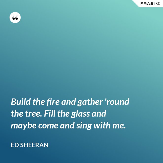 Build the fire and gather 'round the tree. Fill the glass and maybe come and sing with me. - Ed Sheeran