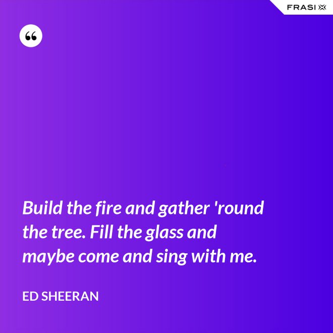 Build the fire and gather 'round the tree. Fill the glass and maybe come and sing with me. - Ed Sheeran