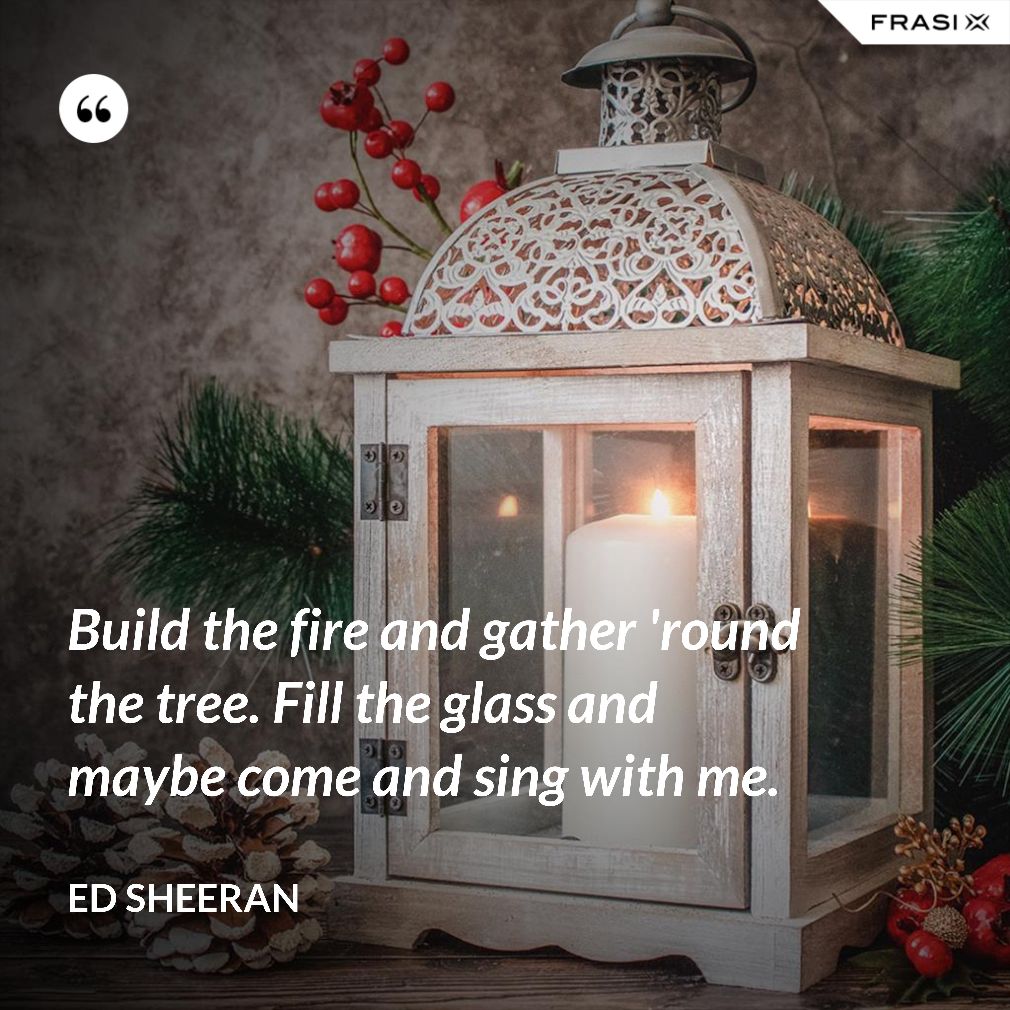 Build the fire and gather 'round the tree. Fill the glass and maybe come and sing with me. - Ed Sheeran