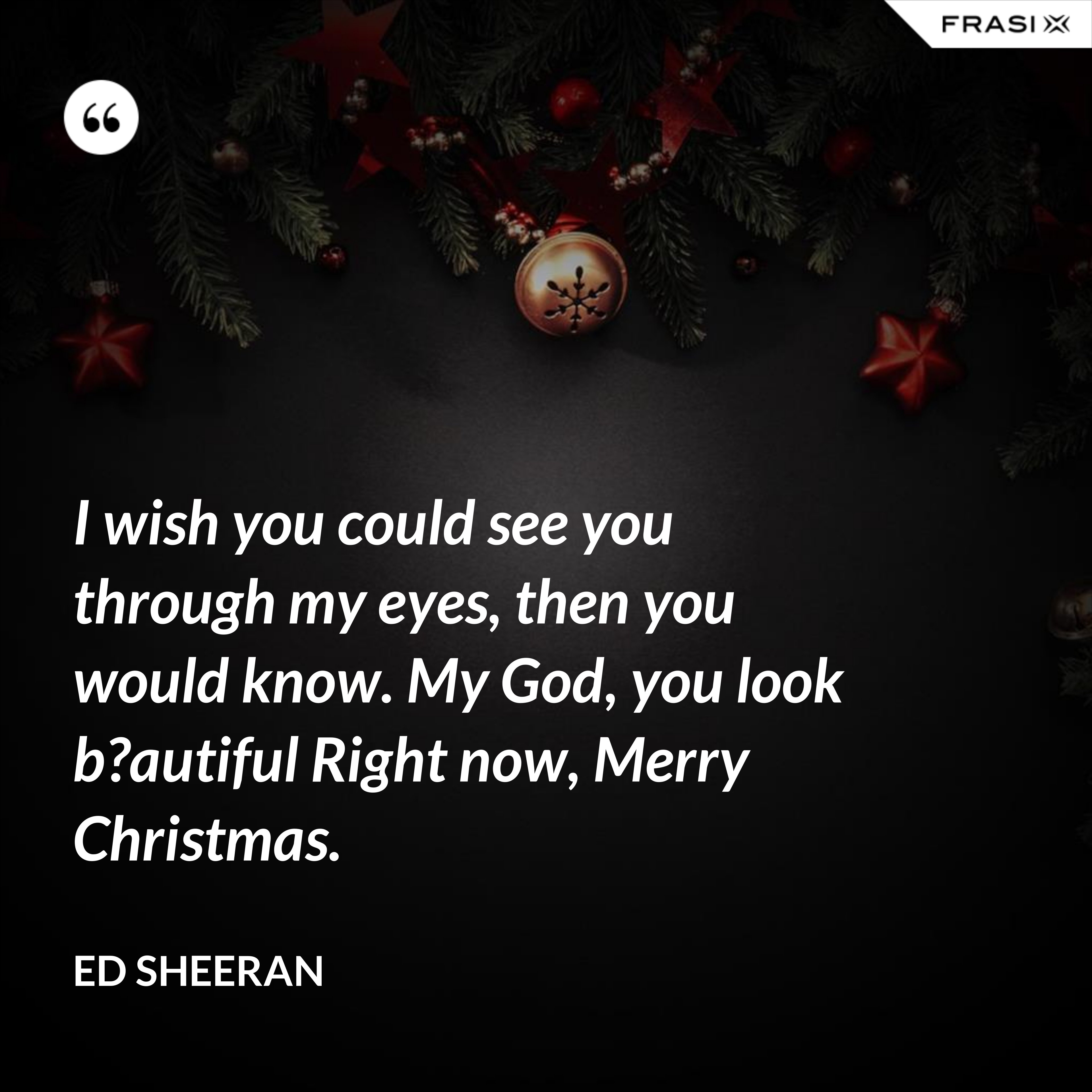I wish you could see you through my eyes, then you would know. My God, you look b?autiful Right now, Merry Christmas. - Ed Sheeran