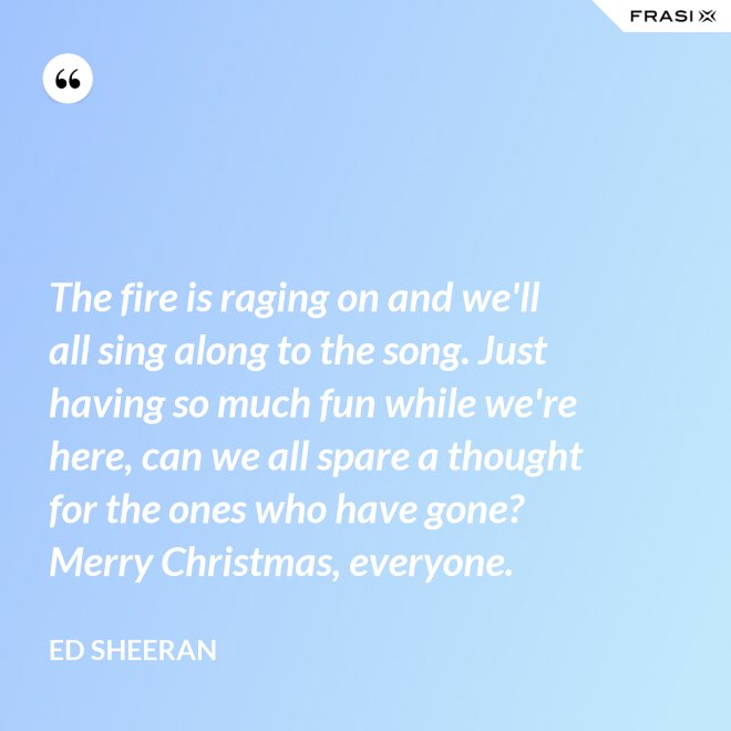 The fire is raging on and we'll all sing along to the song. Just having so much fun while we're here, can we all spare a thought for the ones who have gone? Merry Christmas, everyone. - Ed Sheeran