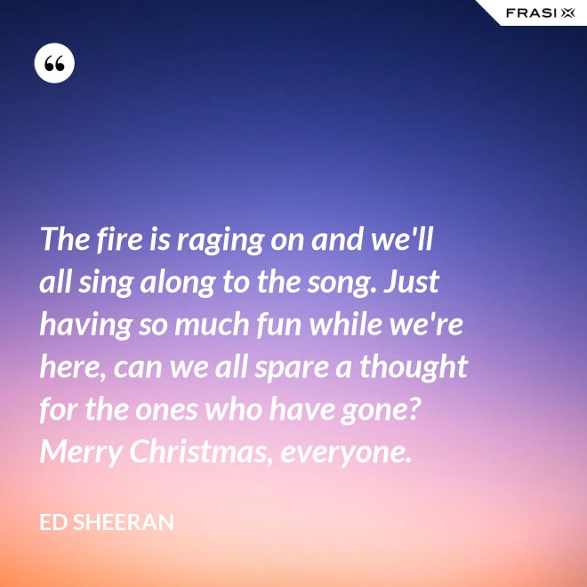 The fire is raging on and we'll all sing along to the song. Just having so much fun while we're here, can we all spare a thought for the ones who have gone? Merry Christmas, everyone. - Ed Sheeran