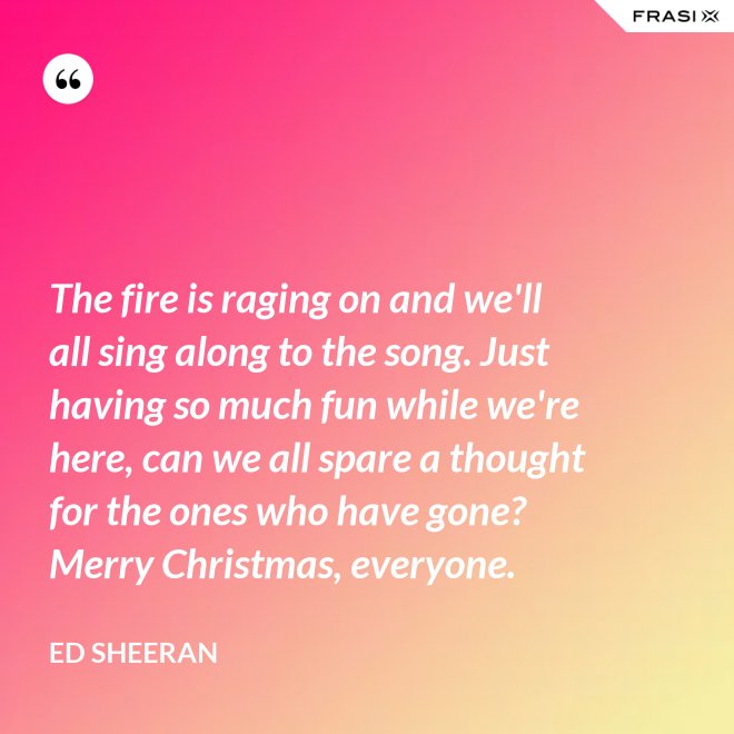 The fire is raging on and we'll all sing along to the song. Just having so much fun while we're here, can we all spare a thought for the ones who have gone? Merry Christmas, everyone. - Ed Sheeran