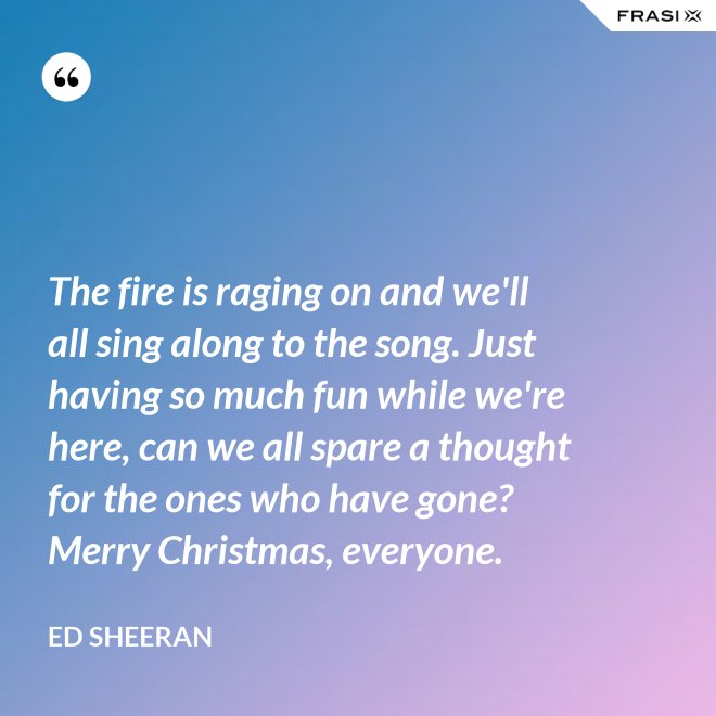 The fire is raging on and we'll all sing along to the song. Just having so much fun while we're here, can we all spare a thought for the ones who have gone? Merry Christmas, everyone. - Ed Sheeran