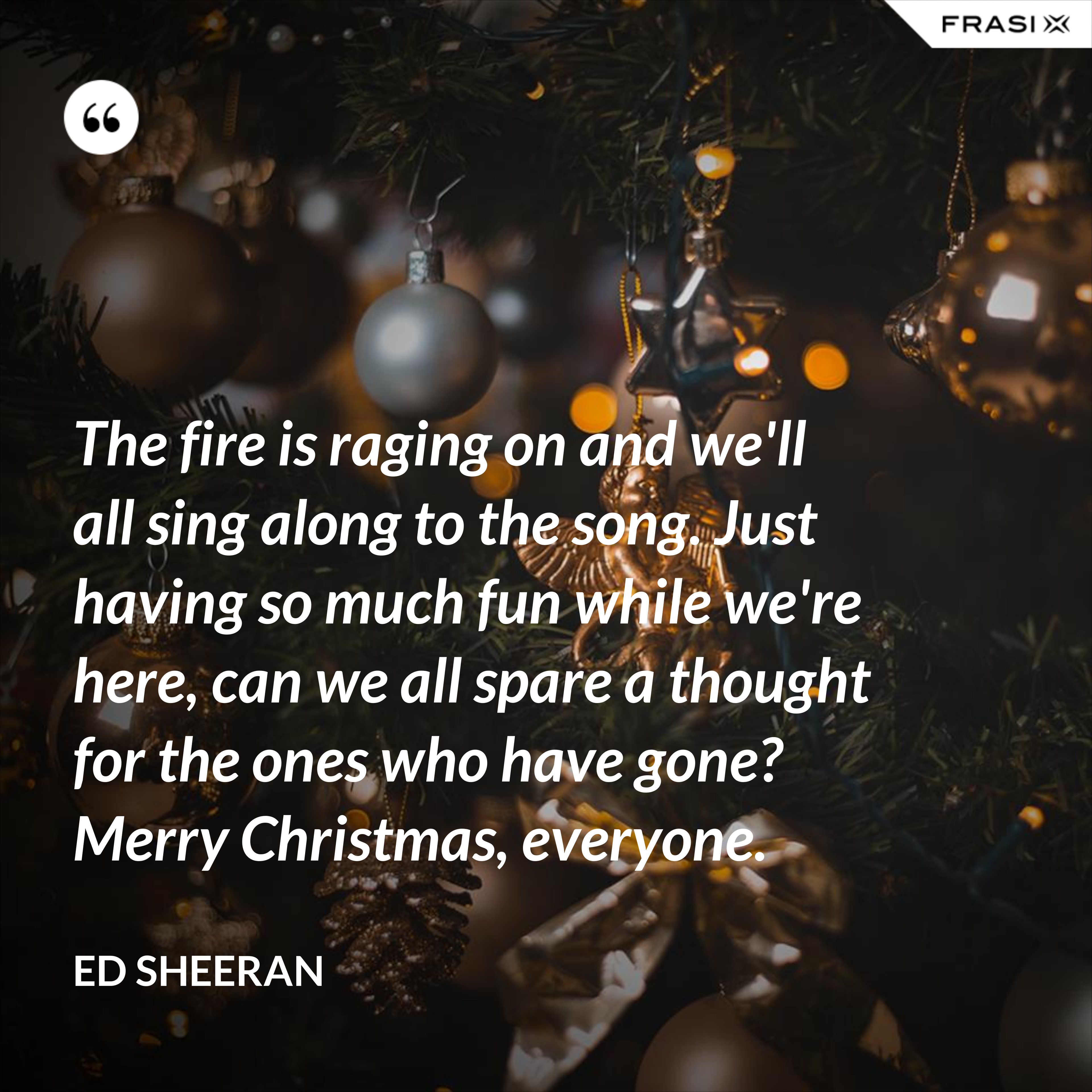 The fire is raging on and we'll all sing along to the song. Just having so much fun while we're here, can we all spare a thought for the ones who have gone? Merry Christmas, everyone. - Ed Sheeran