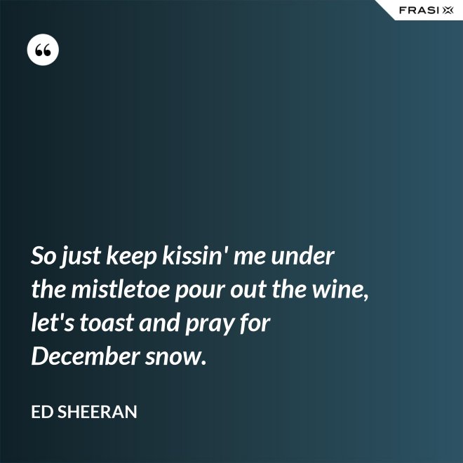 So just keep kissin' me under the mistletoe pour out the wine, let's toast and pray for December snow. - Ed Sheeran