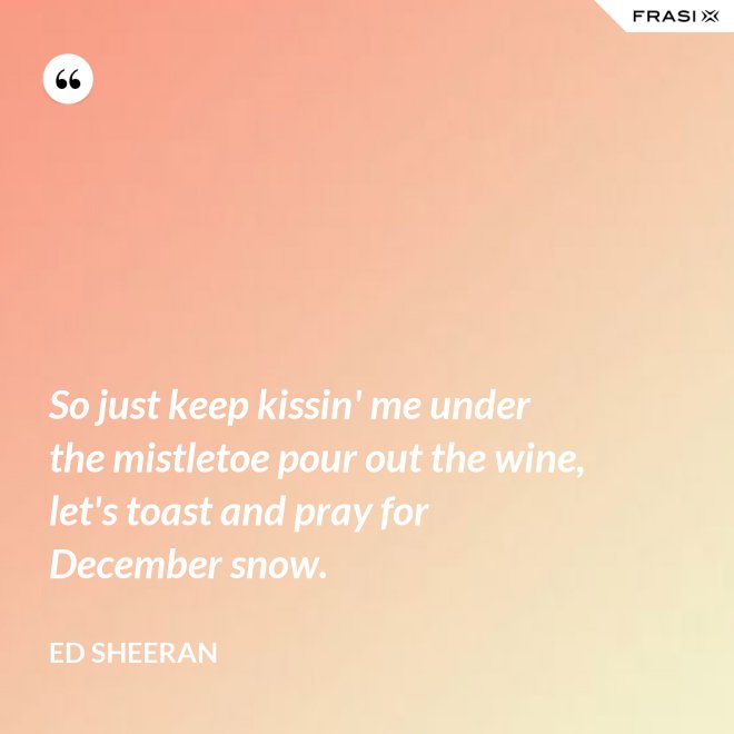 So just keep kissin' me under the mistletoe pour out the wine, let's toast and pray for December snow. - Ed Sheeran