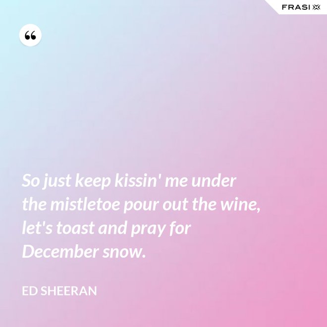 So just keep kissin' me under the mistletoe pour out the wine, let's toast and pray for December snow. - Ed Sheeran