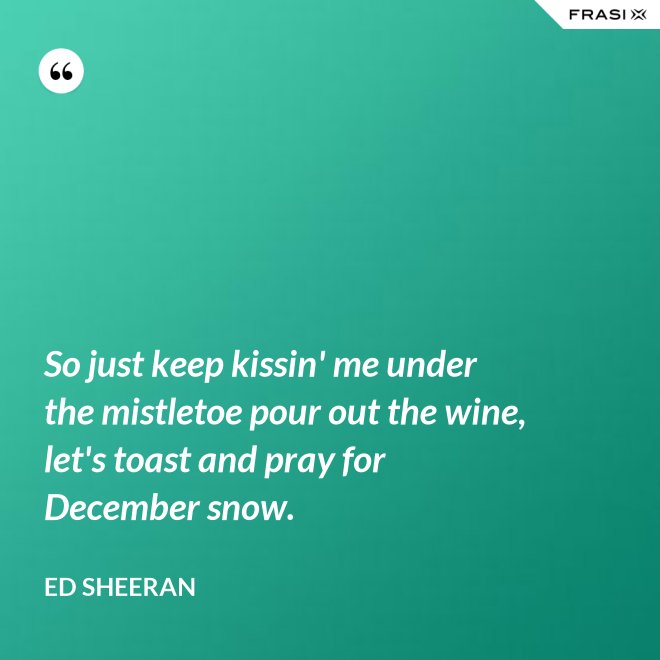 So just keep kissin' me under the mistletoe pour out the wine, let's toast and pray for December snow. - Ed Sheeran