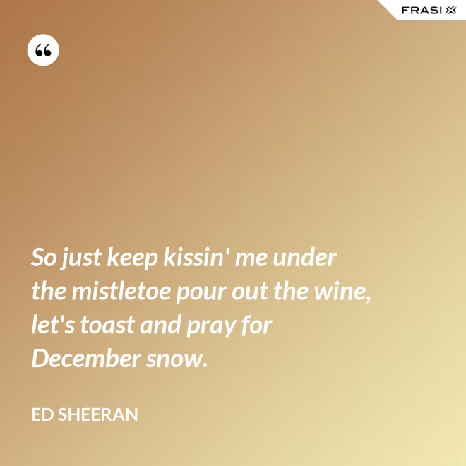 So just keep kissin' me under the mistletoe pour out the wine, let's toast and pray for December snow. - Ed Sheeran
