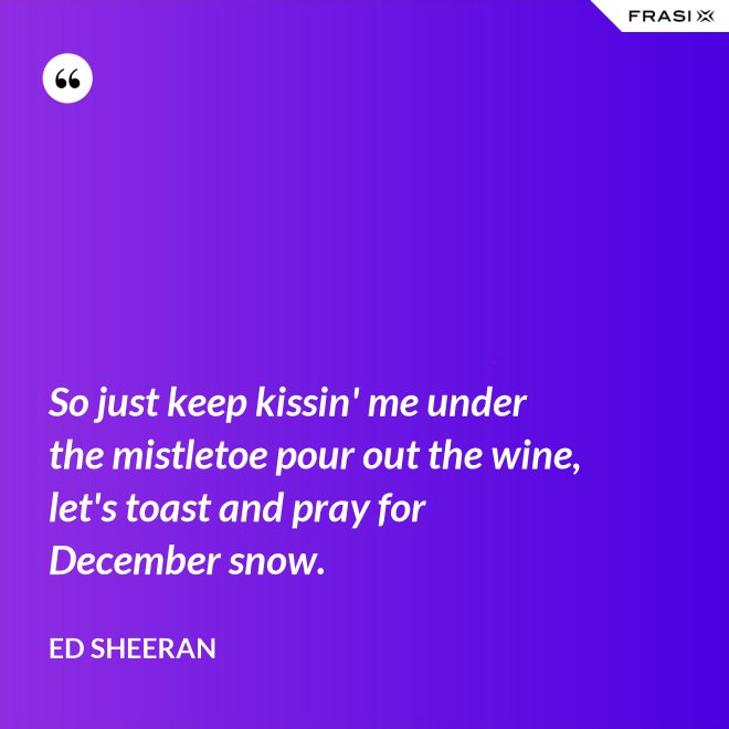 So just keep kissin' me under the mistletoe pour out the wine, let's toast and pray for December snow. - Ed Sheeran