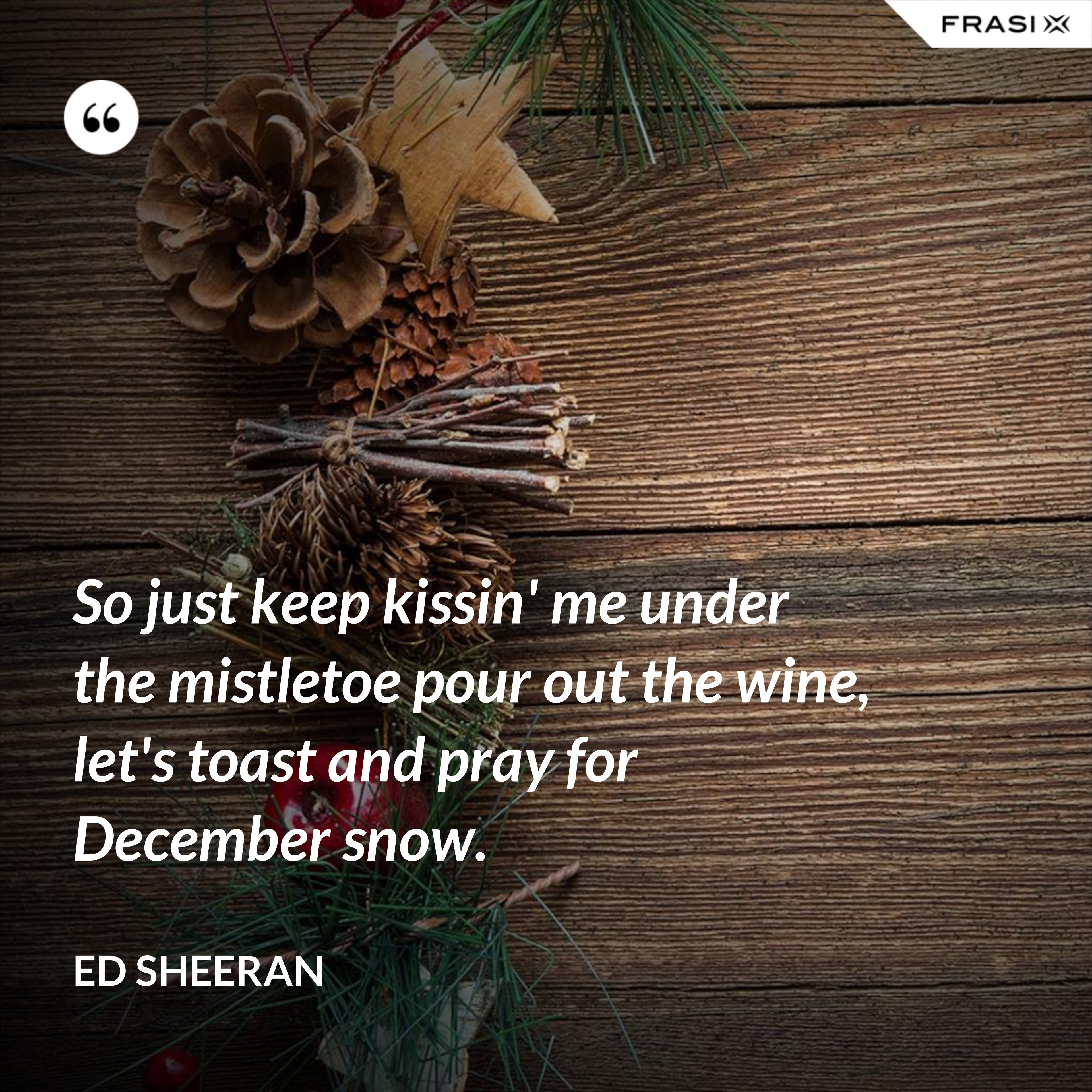 So just keep kissin' me under the mistletoe pour out the wine, let's toast and pray for December snow. - Ed Sheeran