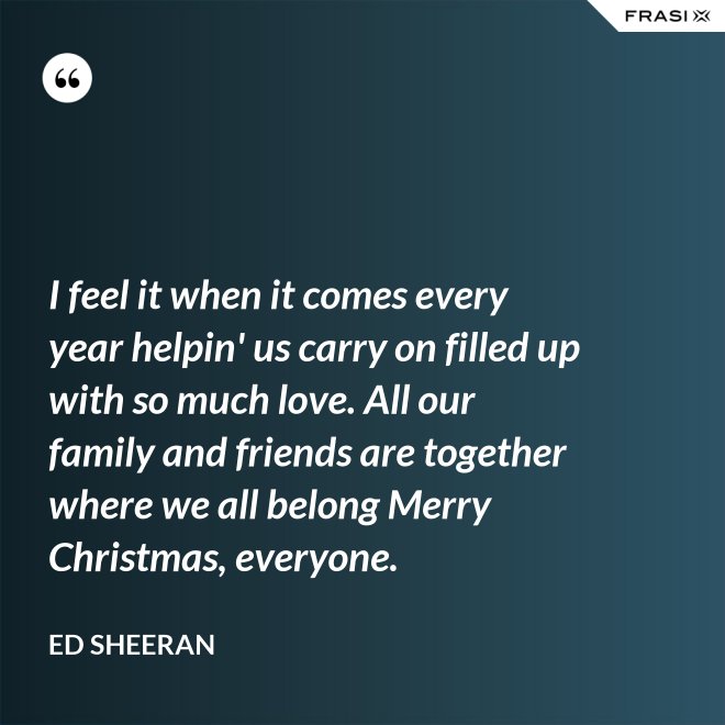 I feel it when it comes every year helpin' us carry on filled up with so much love. All our family and friends are together where we all belong Merry Christmas, everyone. - Ed Sheeran
