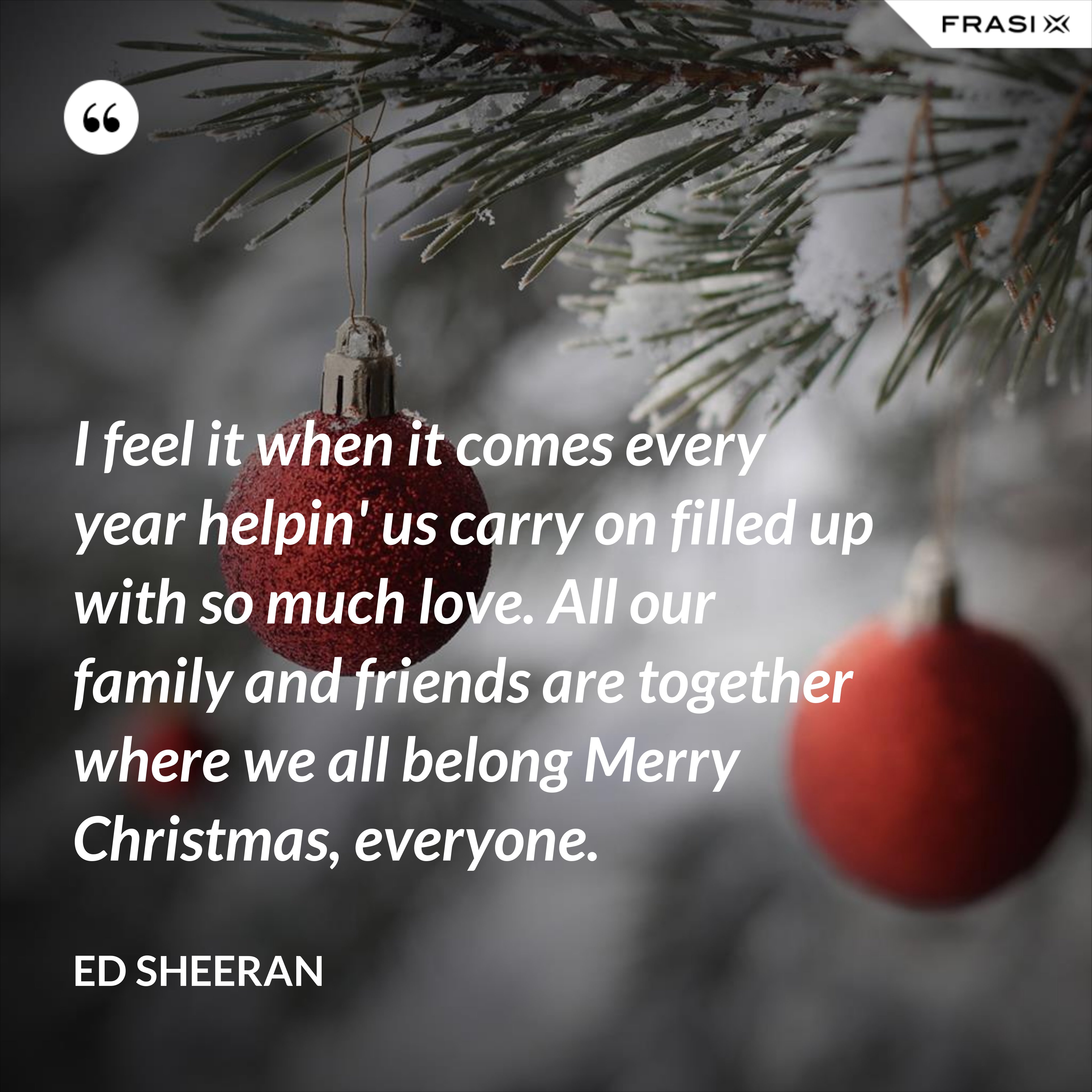 I feel it when it comes every year helpin' us carry on filled up with so much love. All our family and friends are together where we all belong Merry Christmas, everyone. - Ed Sheeran