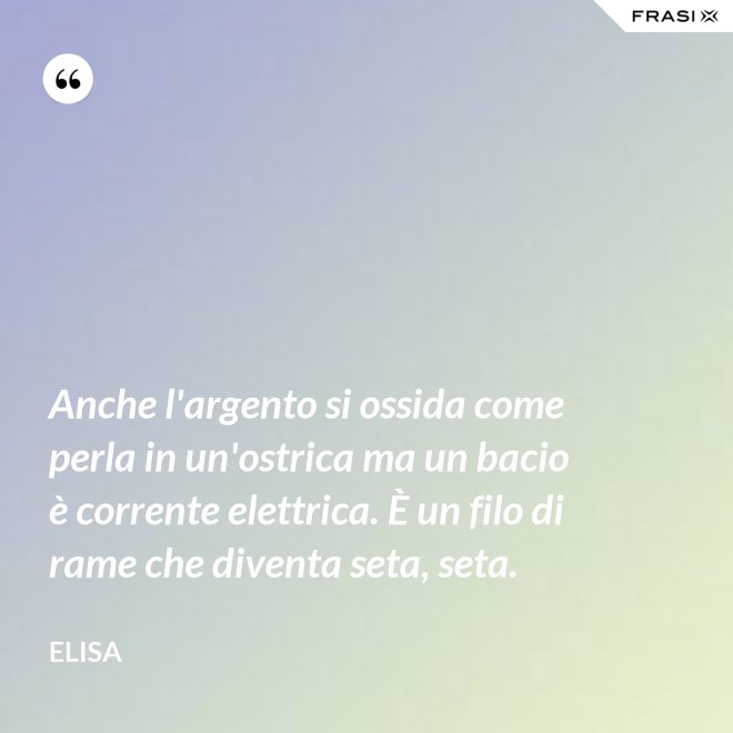 Anche l'argento si ossida come perla in un'ostrica ma un bacio è corrente elettrica. È un filo di rame che diventa seta, seta. - Elisa