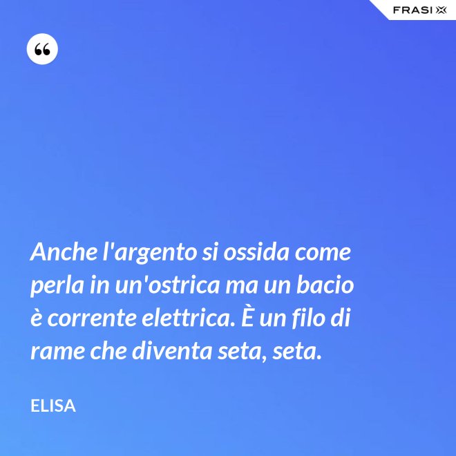 Anche l'argento si ossida come perla in un'ostrica ma un bacio è corrente elettrica. È un filo di rame che diventa seta, seta. - Elisa