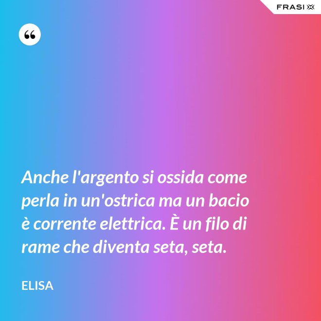 Anche l'argento si ossida come perla in un'ostrica ma un bacio è corrente elettrica. È un filo di rame che diventa seta, seta. - Elisa