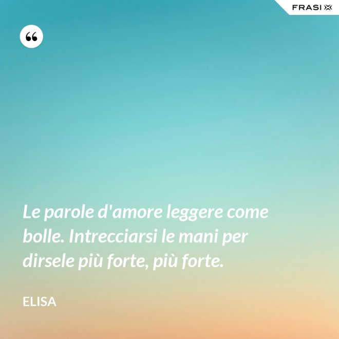 Le parole d'amore leggere come bolle. Intrecciarsi le mani per dirsele più forte, più forte. - Elisa