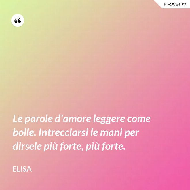 Le parole d'amore leggere come bolle. Intrecciarsi le mani per dirsele più forte, più forte. - Elisa