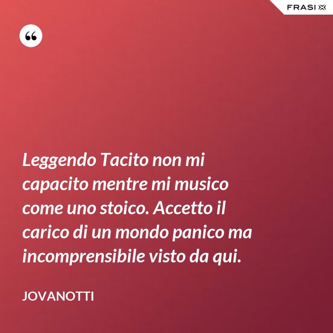 Leggendo Tacito non mi capacito mentre mi musico come uno stoico. Accetto il carico di un mondo panico ma incomprensibile visto da qui. - Jovanotti