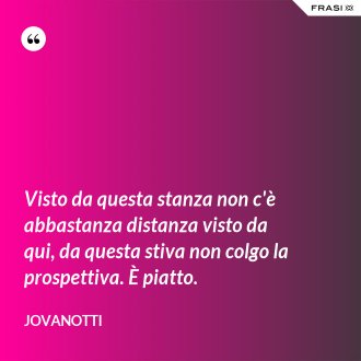 Visto da questa stanza non c'è abbastanza distanza visto da qui, da questa stiva non colgo la prospettiva. È piatto. - Jovanotti