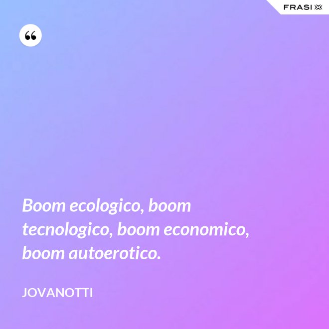 Boom ecologico, boom tecnologico, boom economico, boom autoerotico. - Jovanotti