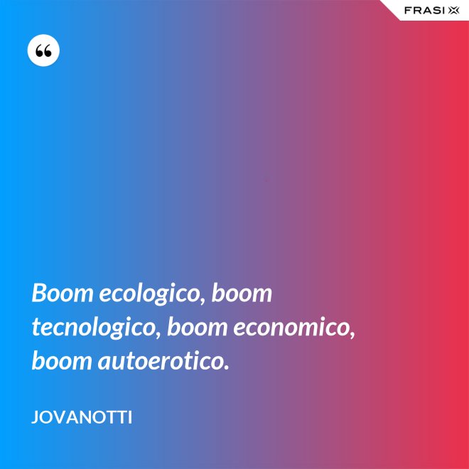 Boom ecologico, boom tecnologico, boom economico, boom autoerotico. - Jovanotti