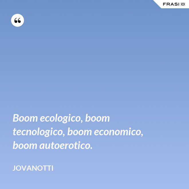 Boom ecologico, boom tecnologico, boom economico, boom autoerotico. - Jovanotti