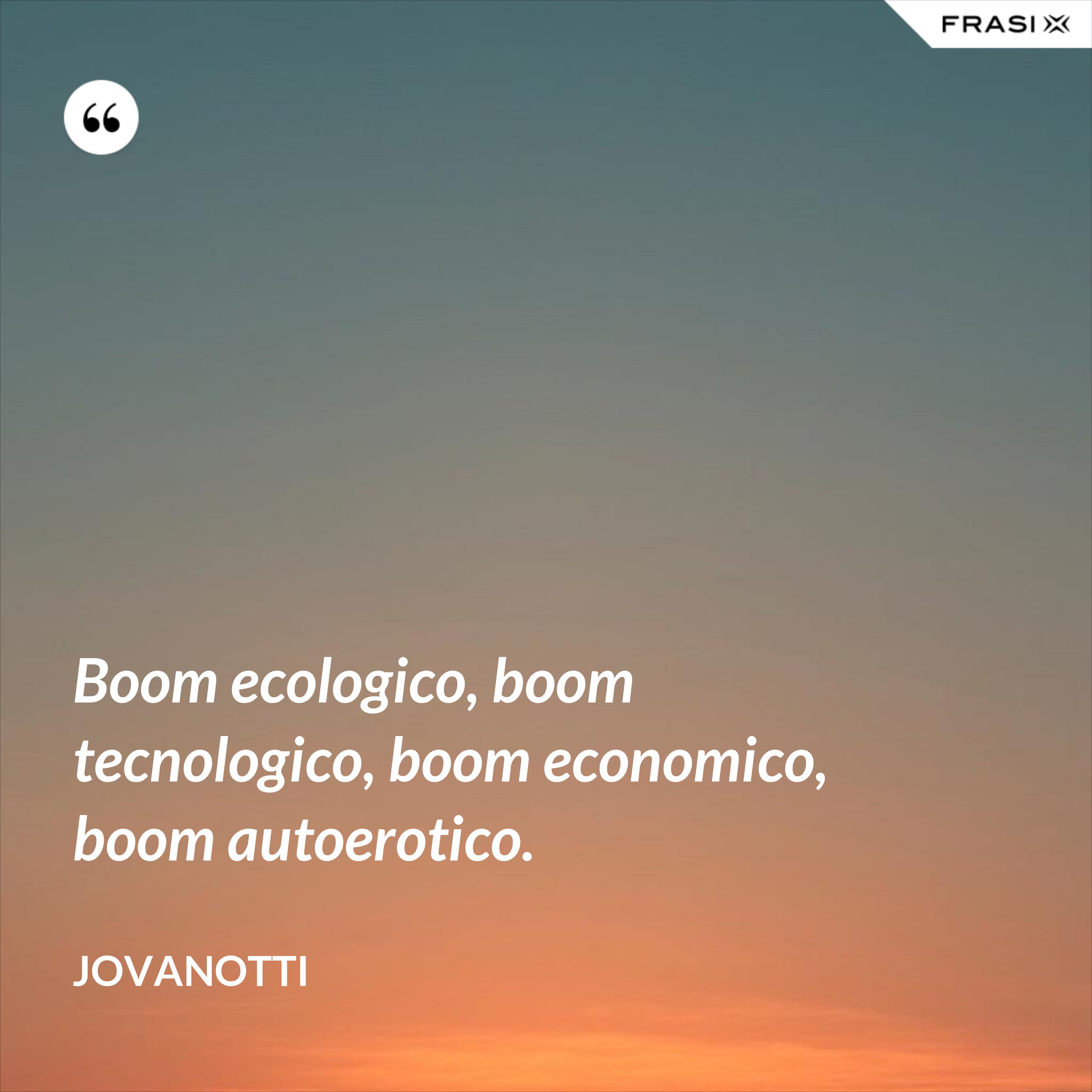 Boom ecologico, boom tecnologico, boom economico, boom autoerotico. - Jovanotti