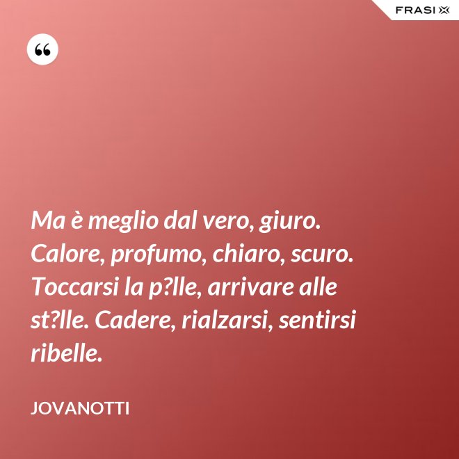 Ma è meglio dal vero, giuro. Calore, profumo, chiaro, scuro. Toccarsi la p?lle, arrivare alle st?lle. Cadere, rialzarsi, sentirsi ribelle. - Jovanotti