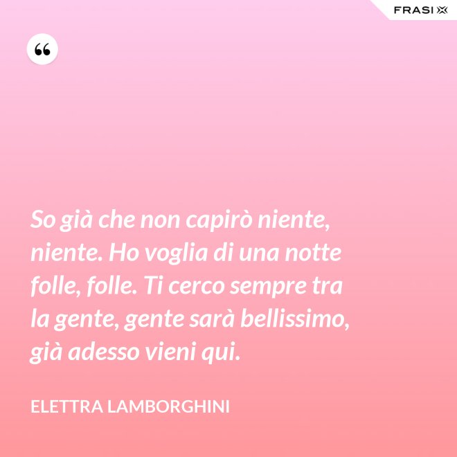 So già che non capirò niente, niente. Ho voglia di una notte folle, folle. Ti cerco sempre tra la gente, gente sarà bellissimo, già adesso vieni qui. - Elettra Lamborghini