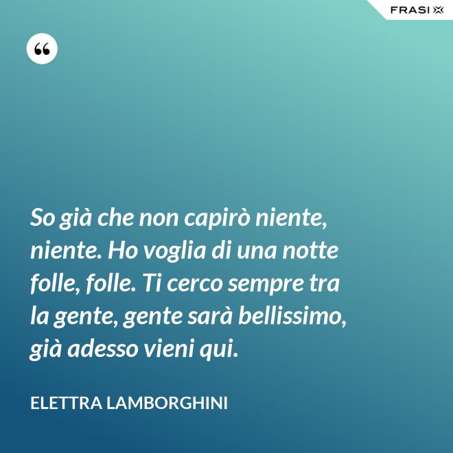 So già che non capirò niente, niente. Ho voglia di una notte folle, folle. Ti cerco sempre tra la gente, gente sarà bellissimo, già adesso vieni qui. - Elettra Lamborghini
