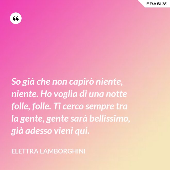 So già che non capirò niente, niente. Ho voglia di una notte folle, folle. Ti cerco sempre tra la gente, gente sarà bellissimo, già adesso vieni qui. - Elettra Lamborghini