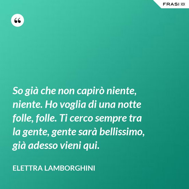 So già che non capirò niente, niente. Ho voglia di una notte folle, folle. Ti cerco sempre tra la gente, gente sarà bellissimo, già adesso vieni qui. - Elettra Lamborghini