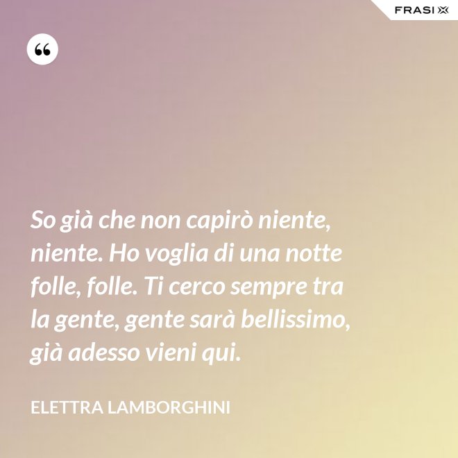 So già che non capirò niente, niente. Ho voglia di una notte folle, folle. Ti cerco sempre tra la gente, gente sarà bellissimo, già adesso vieni qui. - Elettra Lamborghini