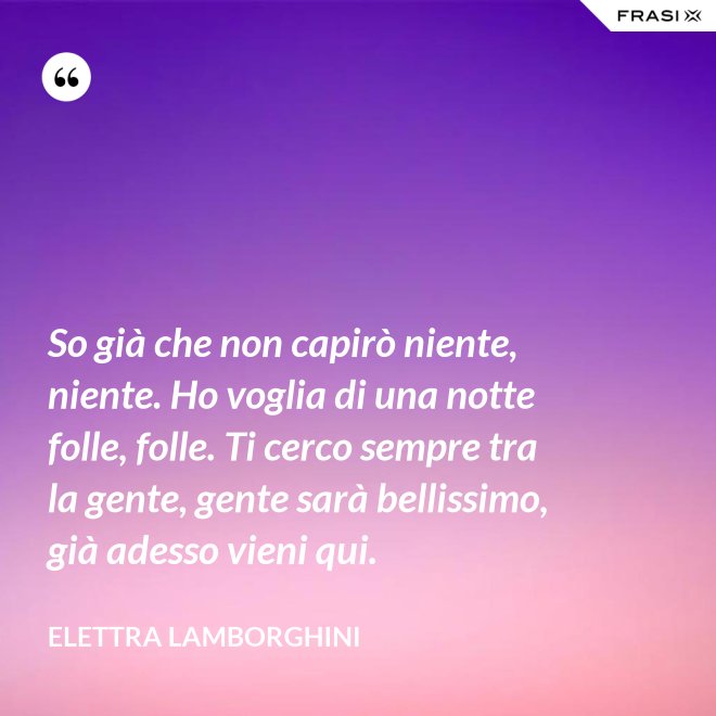 So già che non capirò niente, niente. Ho voglia di una notte folle, folle. Ti cerco sempre tra la gente, gente sarà bellissimo, già adesso vieni qui. - Elettra Lamborghini