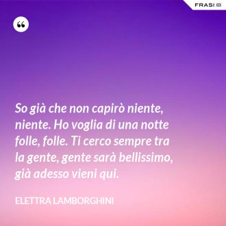 So già che non capirò niente, niente. Ho voglia di una notte folle, folle. Ti cerco sempre tra la gente, gente sarà bellissimo, già adesso vieni qui. - Elettra Lamborghini