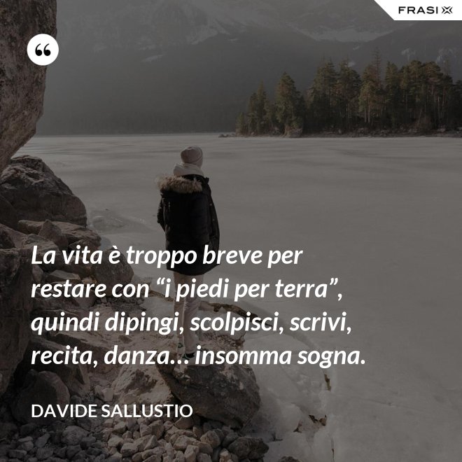 La vita è troppo breve per restare con “i piedi per terra”, quindi dipingi, scolpisci, scrivi, recita, danza… insomma sogna. - Davide Sallustio