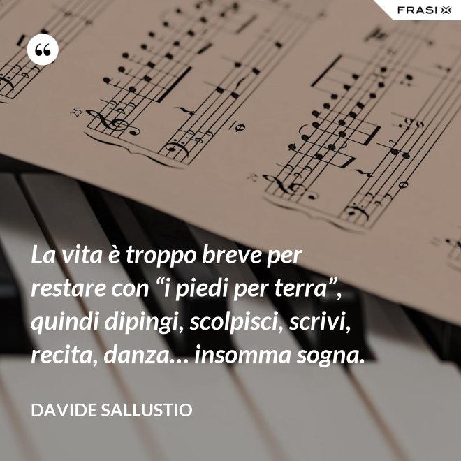 La vita è troppo breve per restare con “i piedi per terra”, quindi dipingi, scolpisci, scrivi, recita, danza… insomma sogna. - Davide Sallustio
