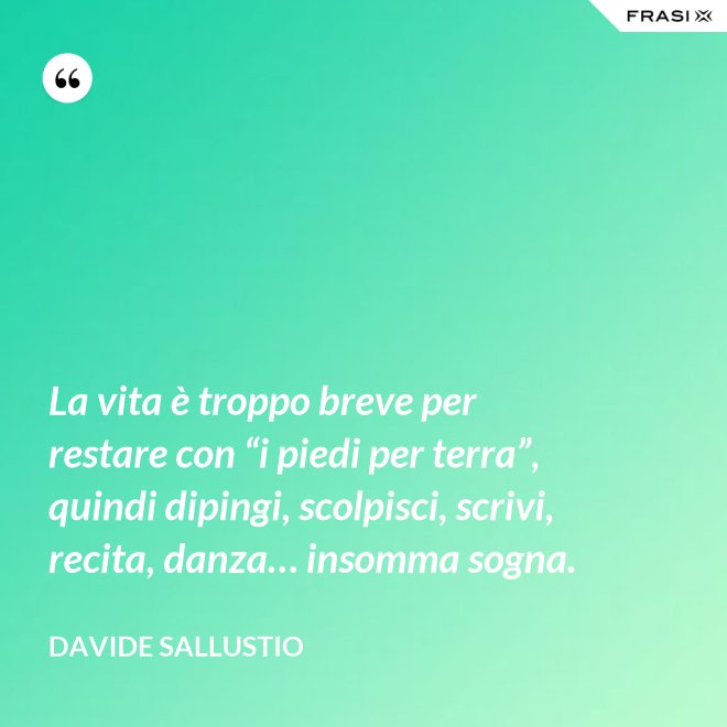 La vita è troppo breve per restare con “i piedi per terra”, quindi dipingi, scolpisci, scrivi, recita, danza… insomma sogna. - Davide Sallustio